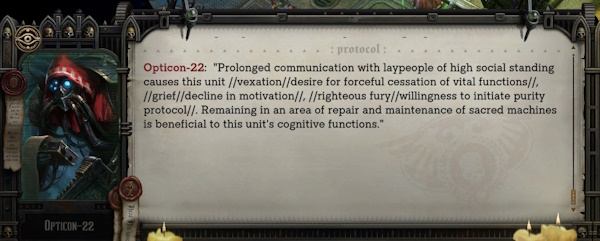 Opticon-22 (an Adeptus Mechanicus character in Warhammer 40k: Rogue Trader): "Prolonged communication with laypeople of high social standing causes this unit //vexation//desire for forceful cessation of vital functions//, //grief//decline in motivation//, //righteous fury//willingness to initiate purity protocol//. Remaining in an area of repair and maintenance of sacred machines is beneficial to this unit's cognitive functions."